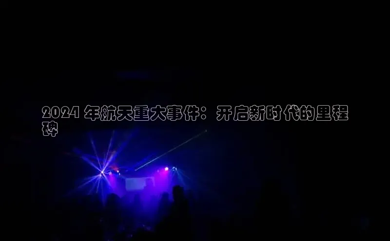 悟空体育最新版本更新内容百度信誉2024 年航天重大事件：开启新时代的里程
碑