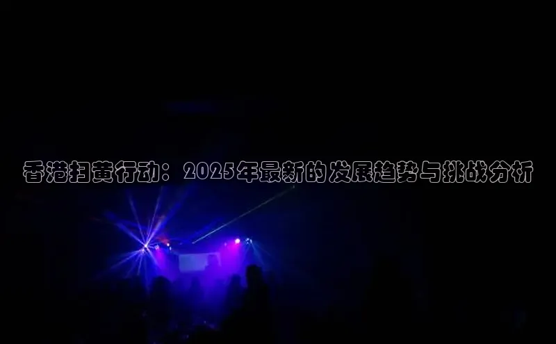 香港扫黄行动：2025年最新的发展趋势与挑战分析
